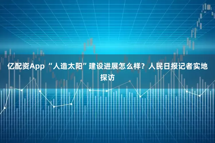 亿配资App “人造太阳”建设进展怎么样？人民日报记者实地探访
