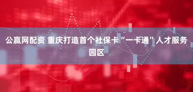 公赢网配资 重庆打造首个社保卡“一卡通”人才服务园区