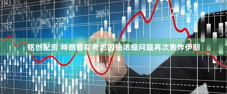 铭创配资 特朗普称考虑因铀浓缩问题再次轰炸伊朗