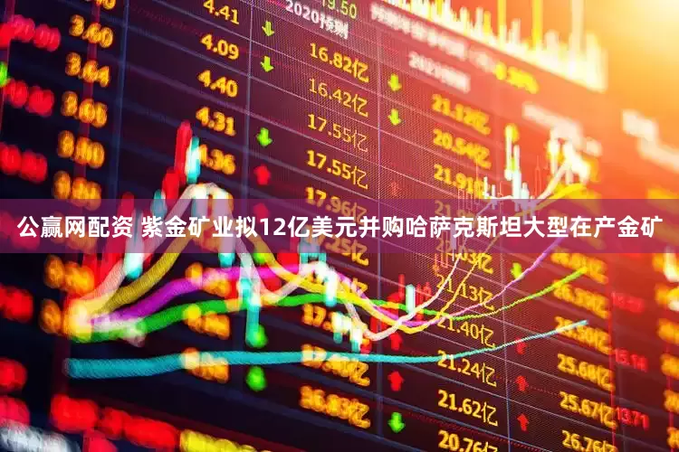 公赢网配资 紫金矿业拟12亿美元并购哈萨克斯坦大型在产金矿