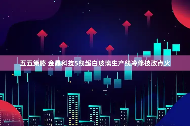 五五策略 金晶科技5线超白玻璃生产线冷修技改点火