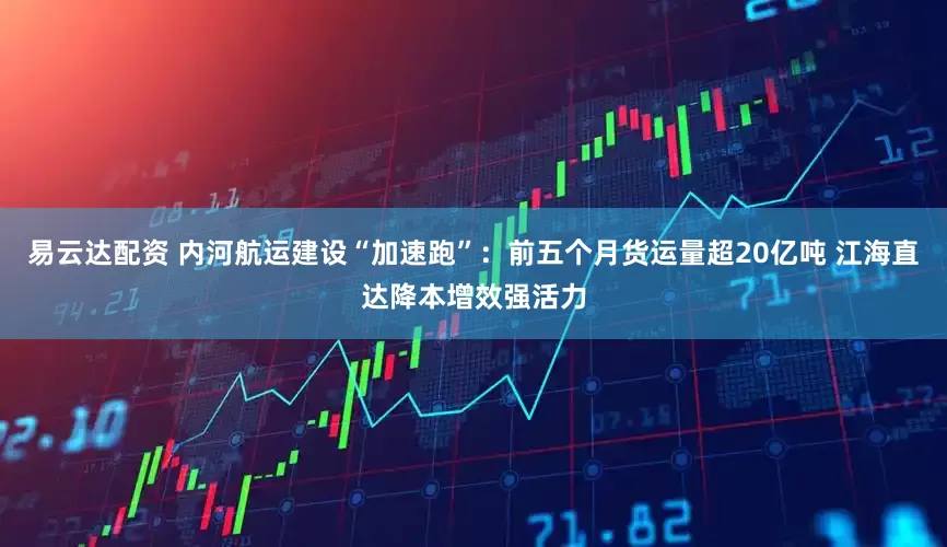 易云达配资 内河航运建设“加速跑”：前五个月货运量超20亿吨 江海直达降本增效强活力