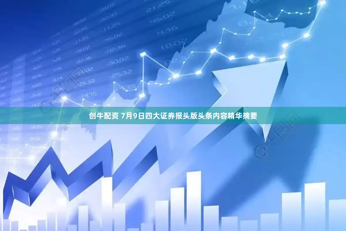 创牛配资 7月9日四大证券报头版头条内容精华摘要