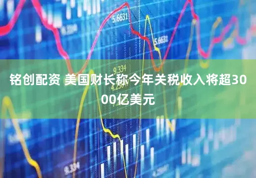 铭创配资 美国财长称今年关税收入将超3000亿美元