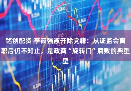铭创配资 李筱强被开除党籍：从证监会离职后仍不知止，是政商“旋转门”腐败的典型