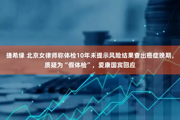 捷希缘 北京女律师称体检10年未提示风险结果查出癌症晚期，质疑为“假体检”，爱康国宾回应