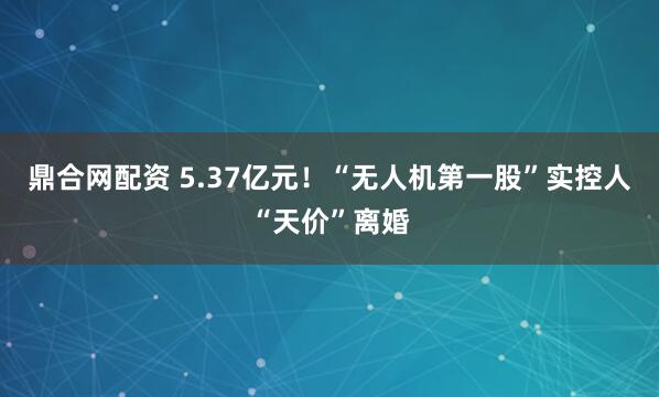 鼎合网配资 5.37亿元！“无人机第一股”实控人“天价”离婚