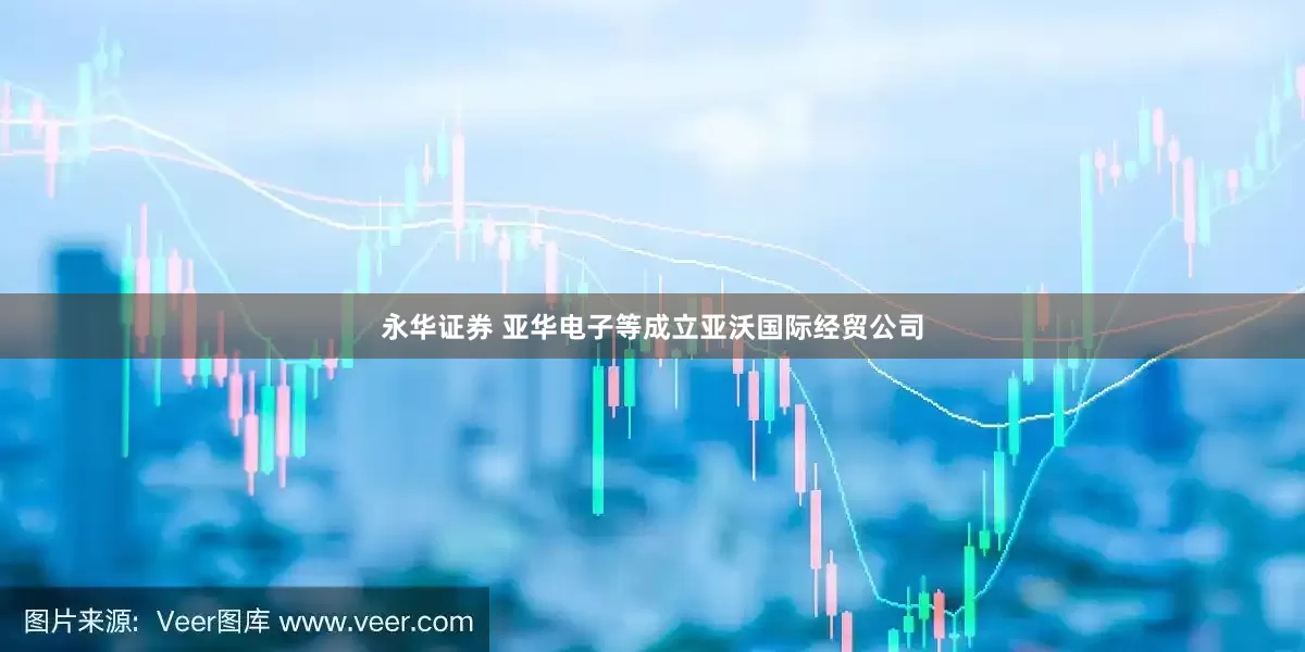 永华证券 亚华电子等成立亚沃国际经贸公司