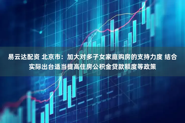 易云达配资 北京市：加大对多子女家庭购房的支持力度 结合实际出台适当提高住房公积金贷款额度等政策