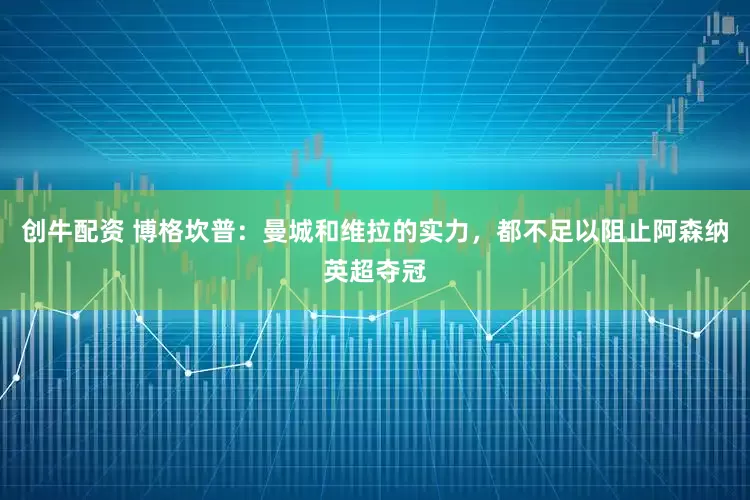 创牛配资 博格坎普：曼城和维拉的实力，都不足以阻止阿森纳英超夺冠