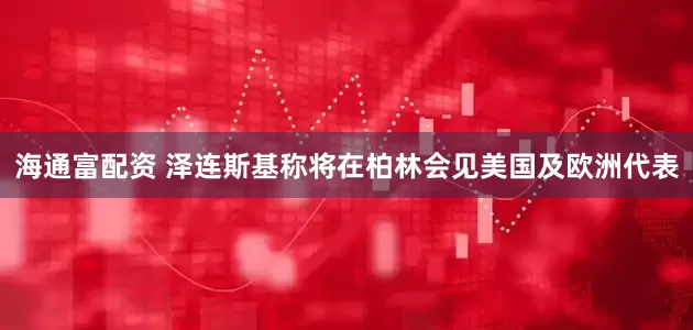 海通富配资 泽连斯基称将在柏林会见美国及欧洲代表