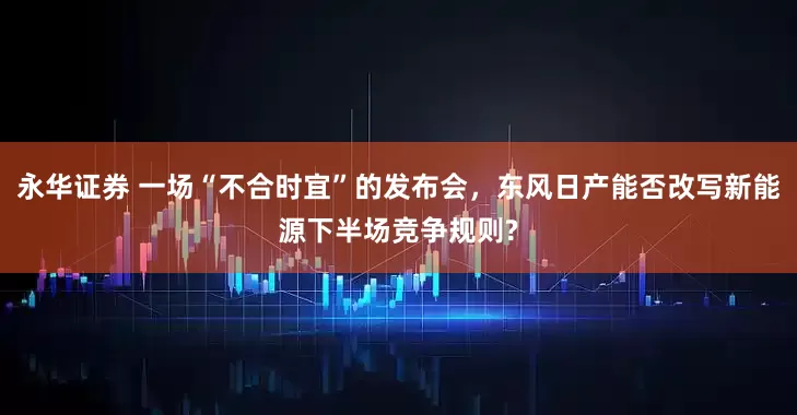 永华证券 一场“不合时宜”的发布会，东风日产能否改写新能源下半场竞争规则?