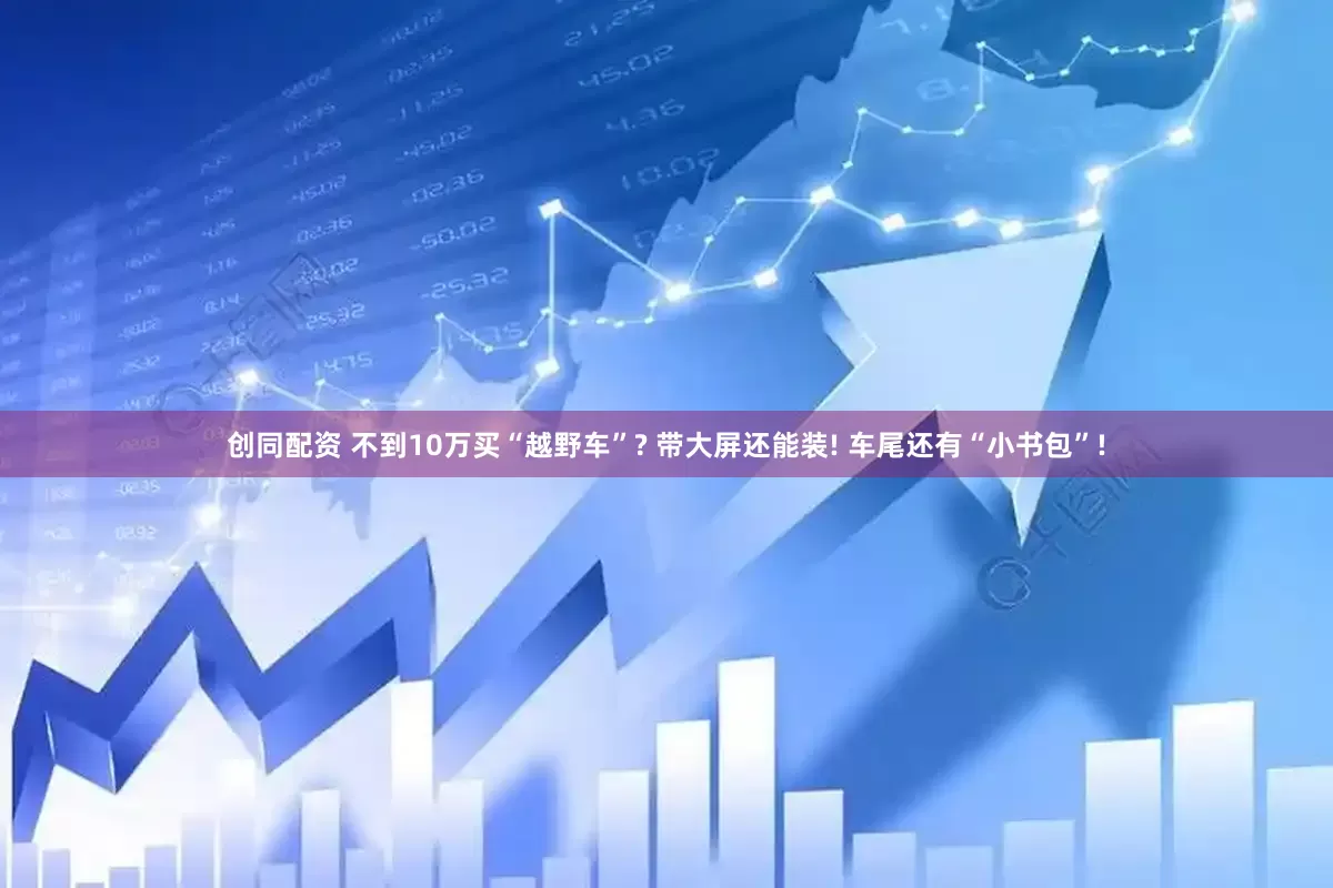 创同配资 不到10万买“越野车”? 带大屏还能装! 车尾还有“小书包”!