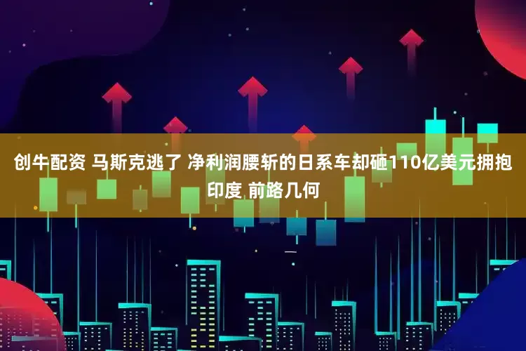 创牛配资 马斯克逃了 净利润腰斩的日系车却砸110亿美元拥抱印度 前路几何