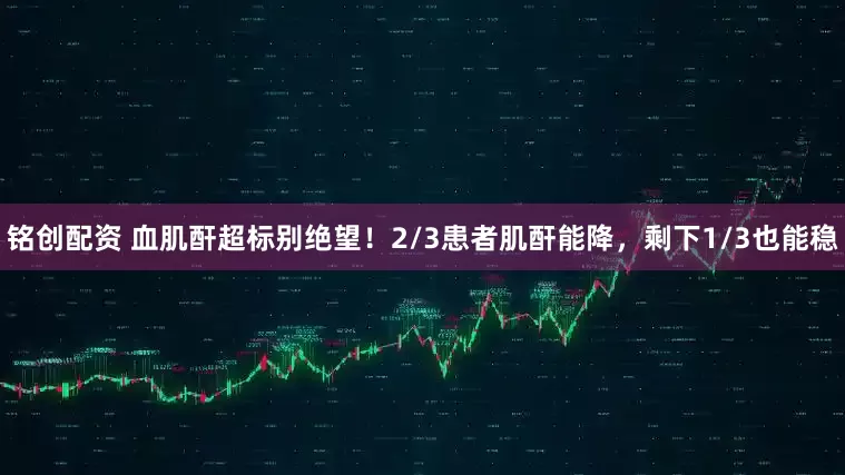 铭创配资 血肌酐超标别绝望！2/3患者肌酐能降，剩下1/3也能稳