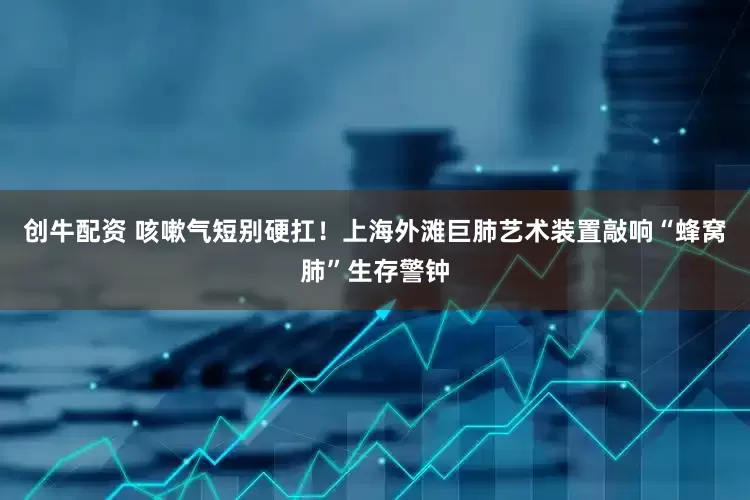 创牛配资 咳嗽气短别硬扛！上海外滩巨肺艺术装置敲响“蜂窝肺”生存警钟